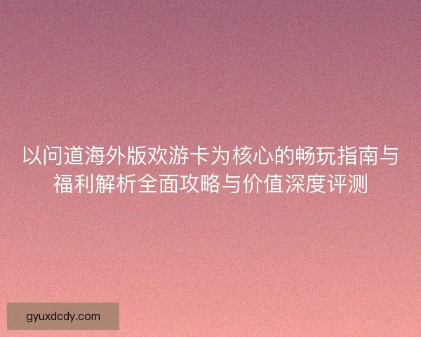 以问道海外版欢游卡为核心的畅玩指南与福利解析全面攻略与价值深度评测