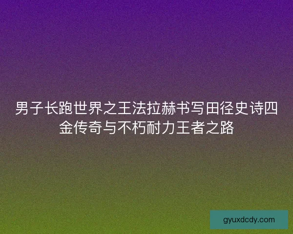 男子长跑世界之王法拉赫书写田径史诗四金传奇与不朽耐力王者之路