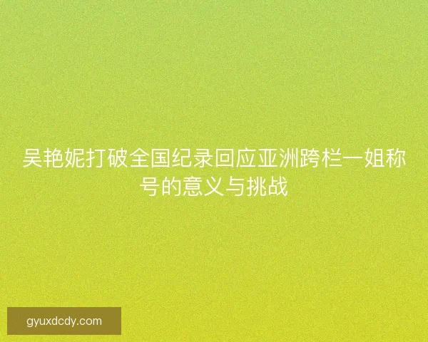 吴艳妮打破全国纪录回应亚洲跨栏一姐称号的意义与挑战