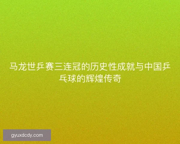 马龙世乒赛三连冠的历史性成就与中国乒乓球的辉煌传奇 马龙世乒赛三连冠的历史性成就与中国乒乓球的辉煌传奇