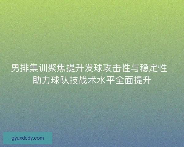 男排集训聚焦提升发球攻击性与稳定性  助力球队技战术水平全面提升