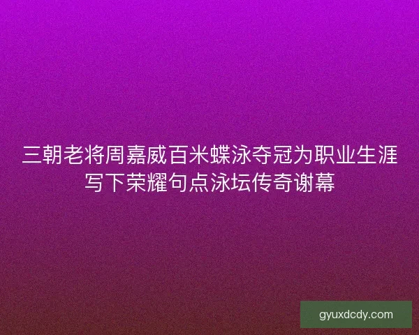 三朝老将周嘉威百米蝶泳夺冠为职业生涯写下荣耀句点泳坛传奇谢幕