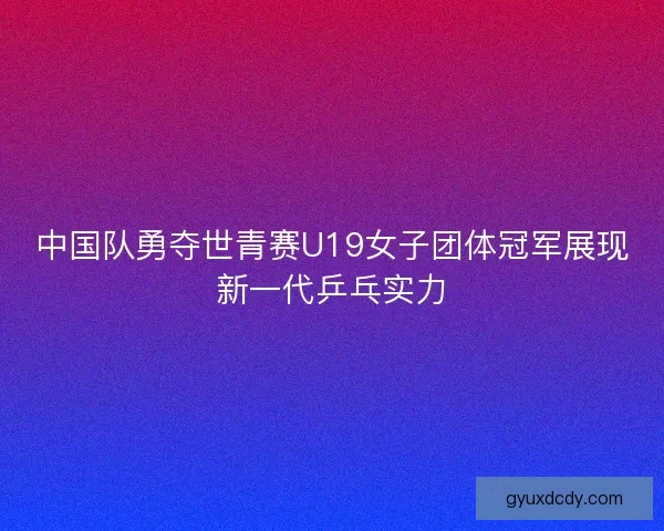中国队勇夺世青赛U19女子团体冠军展现新一代乒乓实力