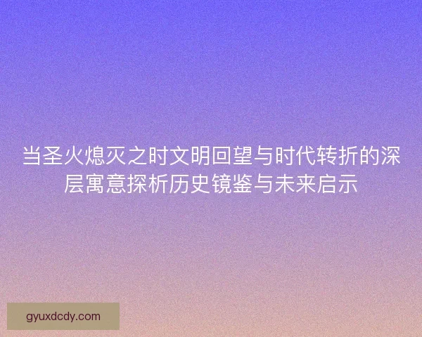 当圣火熄灭之时文明回望与时代转折的深层寓意探析历史镜鉴与未来启示 当圣火熄灭之时文明回望与时代转折的深层寓意探析历史镜鉴与未来启示