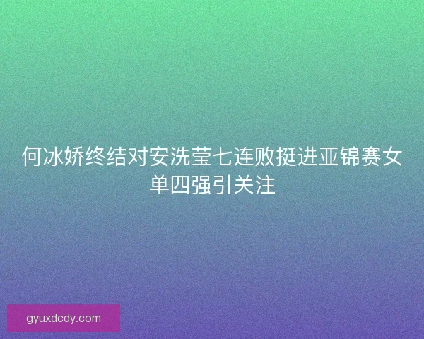 何冰娇终结对安洗莹七连败挺进亚锦赛女单四强引关注 何冰娇终结对安洗莹七连败挺进亚锦赛女单四强引关注