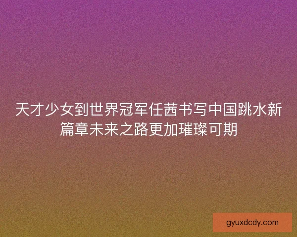 天才少女到世界冠军任茜书写中国跳水新篇章未来之路更加璀璨可期 天才少女到世界冠军任茜书写中国跳水新篇章未来之路更加璀璨可期