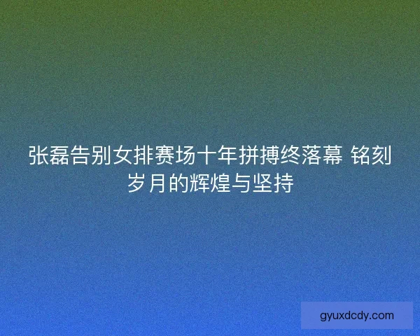 张磊告别女排赛场十年拼搏终落幕 铭刻岁月的辉煌与坚持 张磊告别女排赛场十年拼搏终落幕 铭刻岁月的辉煌与坚持