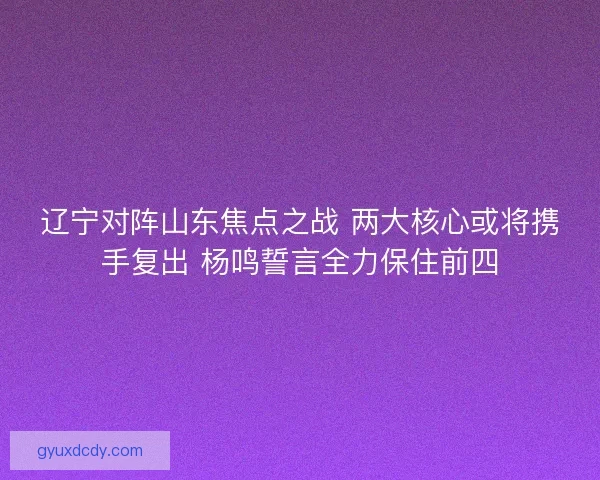 辽宁对阵山东焦点之战 两大核心或将携手复出 杨鸣誓言全力保住前四