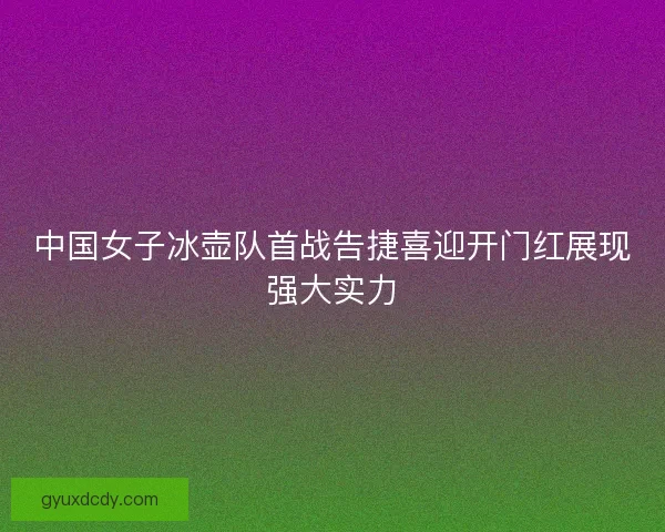 中国女子冰壶队首战告捷喜迎开门红展现强大实力