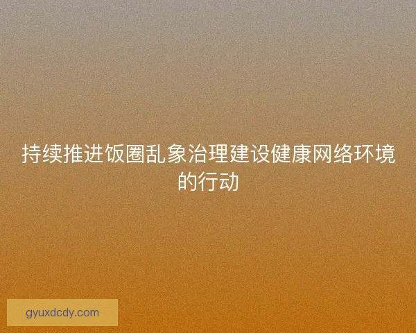 持续推进饭圈乱象治理建设健康网络环境的行动 持续推进饭圈乱象治理建设健康网络环境的行动