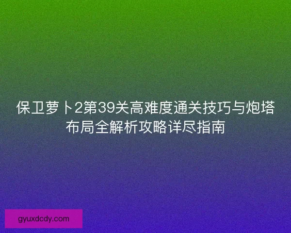 保卫萝卜2第39关高难度通关技巧与炮塔布局全解析攻略详尽指南 保卫萝卜2第39关高难度通关技巧与炮塔布局全解析攻略详尽指南