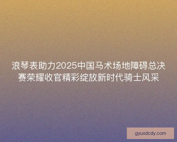 浪琴表助力2025中国马术场地障碍总决赛荣耀收官精彩绽放新时代骑士风采 浪琴表助力2025中国马术场地障碍总决赛荣耀收官精彩绽放新时代骑士风采