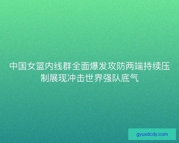 中国女篮内线群全面爆发攻防两端持续压制展现冲击世界强队底气 中国女篮内线群全面爆发攻防两端持续压制展现冲击世界强队底气