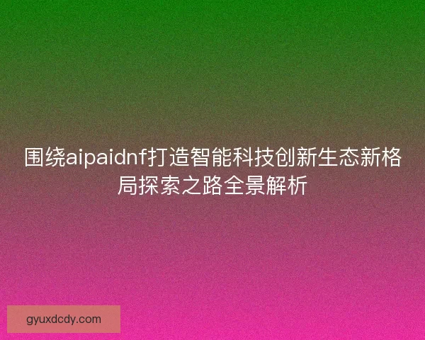 围绕aipaidnf打造智能科技创新生态新格局探索之路全景解析