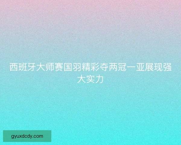 西班牙大师赛国羽精彩夺两冠一亚展现强大实力 西班牙大师赛国羽精彩夺两冠一亚展现强大实力