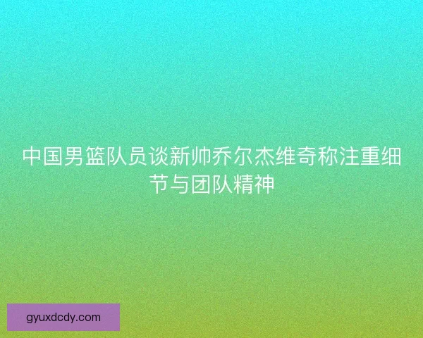 中国男篮队员谈新帅乔尔杰维奇称注重细节与团队精神 中国男篮队员谈新帅乔尔杰维奇称注重细节与团队精神