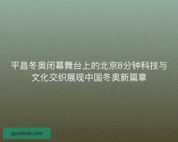 平昌冬奥闭幕舞台上的北京8分钟科技与文化交织展现中国冬奥新篇章 平昌冬奥闭幕舞台上的北京8分钟科技与文化交织展现中国冬奥新篇章
